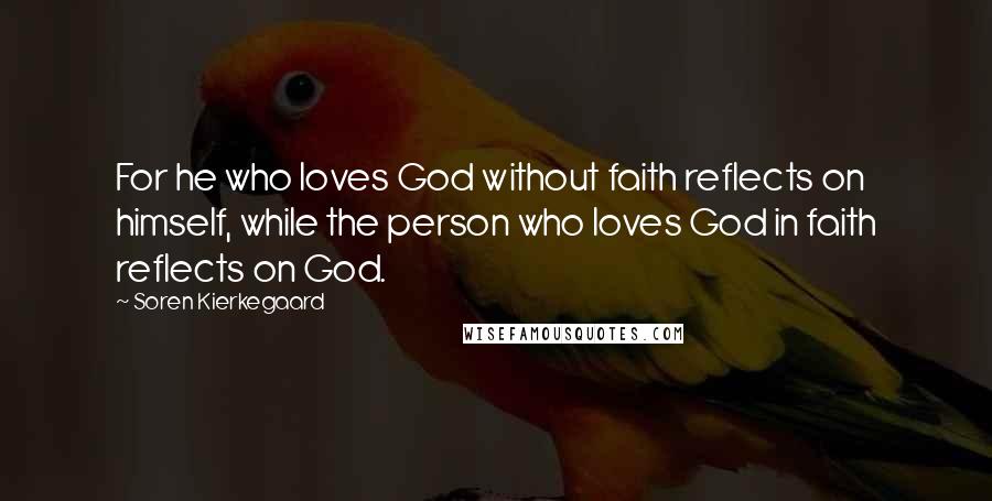 Soren Kierkegaard Quotes: For he who loves God without faith reflects on himself, while the person who loves God in faith reflects on God.