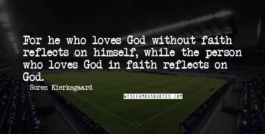 Soren Kierkegaard Quotes: For he who loves God without faith reflects on himself, while the person who loves God in faith reflects on God.