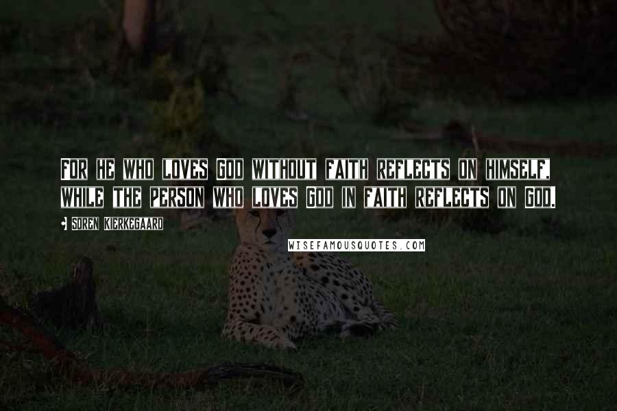 Soren Kierkegaard Quotes: For he who loves God without faith reflects on himself, while the person who loves God in faith reflects on God.