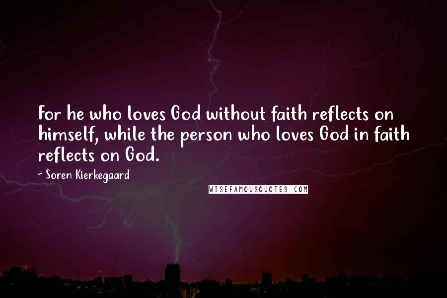 Soren Kierkegaard Quotes: For he who loves God without faith reflects on himself, while the person who loves God in faith reflects on God.