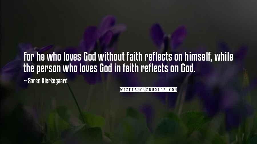 Soren Kierkegaard Quotes: For he who loves God without faith reflects on himself, while the person who loves God in faith reflects on God.