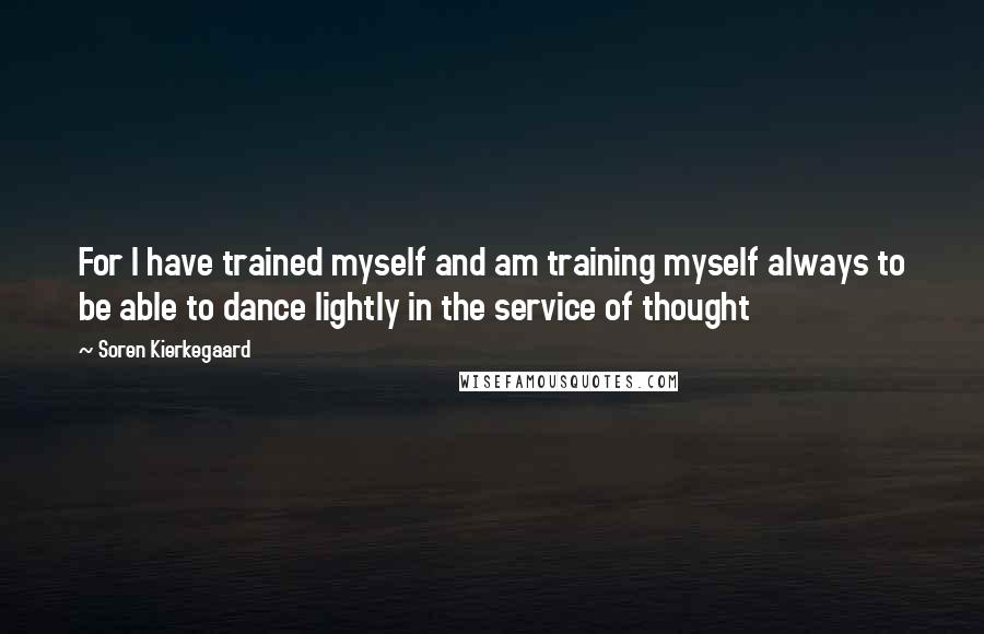 Soren Kierkegaard Quotes: For I have trained myself and am training myself always to be able to dance lightly in the service of thought