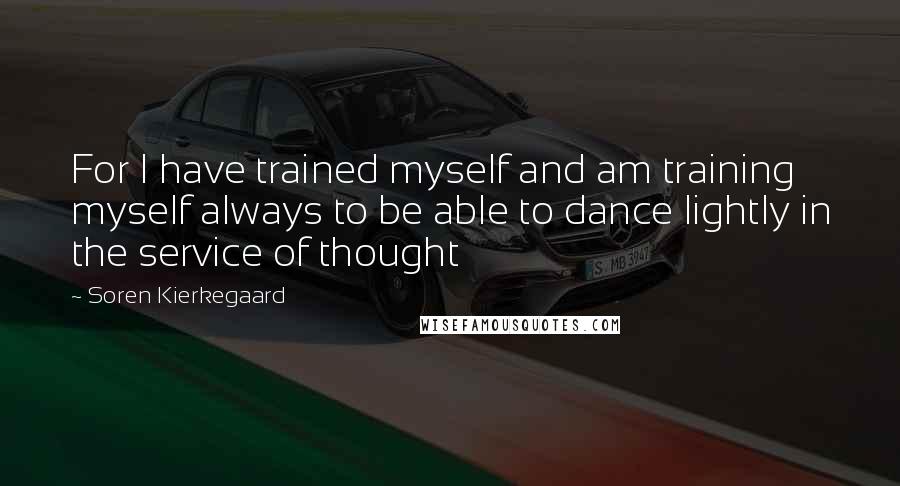 Soren Kierkegaard Quotes: For I have trained myself and am training myself always to be able to dance lightly in the service of thought