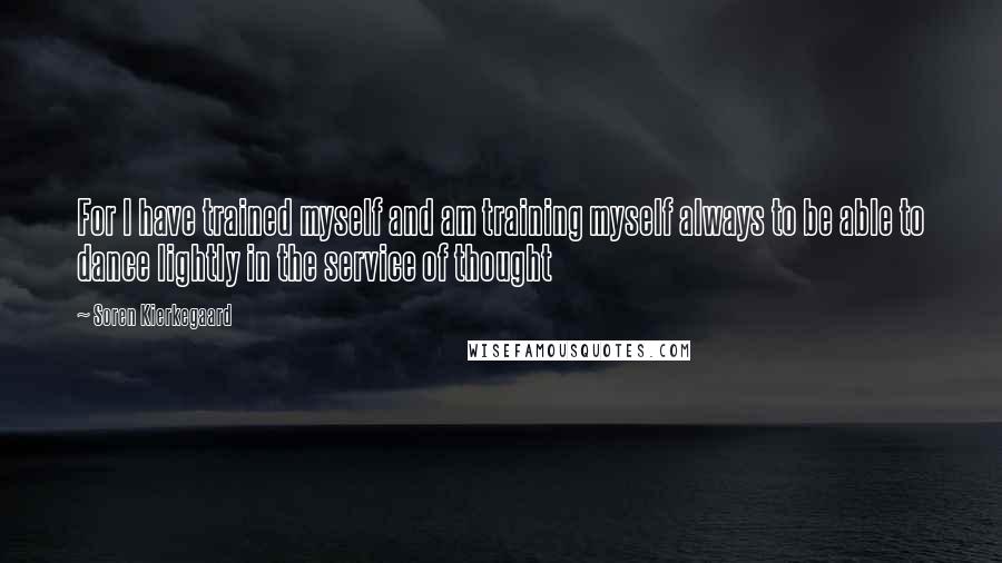 Soren Kierkegaard Quotes: For I have trained myself and am training myself always to be able to dance lightly in the service of thought