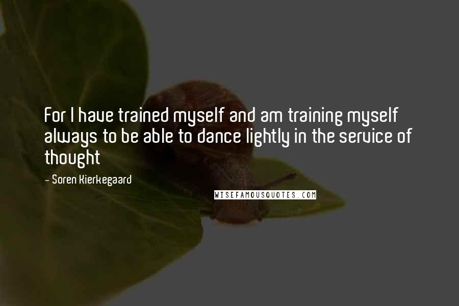 Soren Kierkegaard Quotes: For I have trained myself and am training myself always to be able to dance lightly in the service of thought