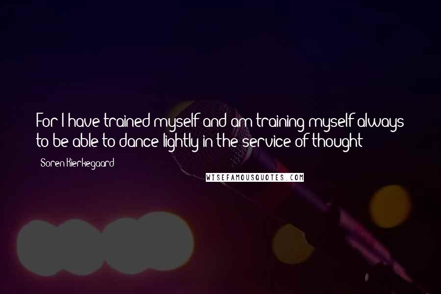 Soren Kierkegaard Quotes: For I have trained myself and am training myself always to be able to dance lightly in the service of thought