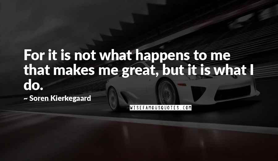 Soren Kierkegaard Quotes: For it is not what happens to me that makes me great, but it is what I do.