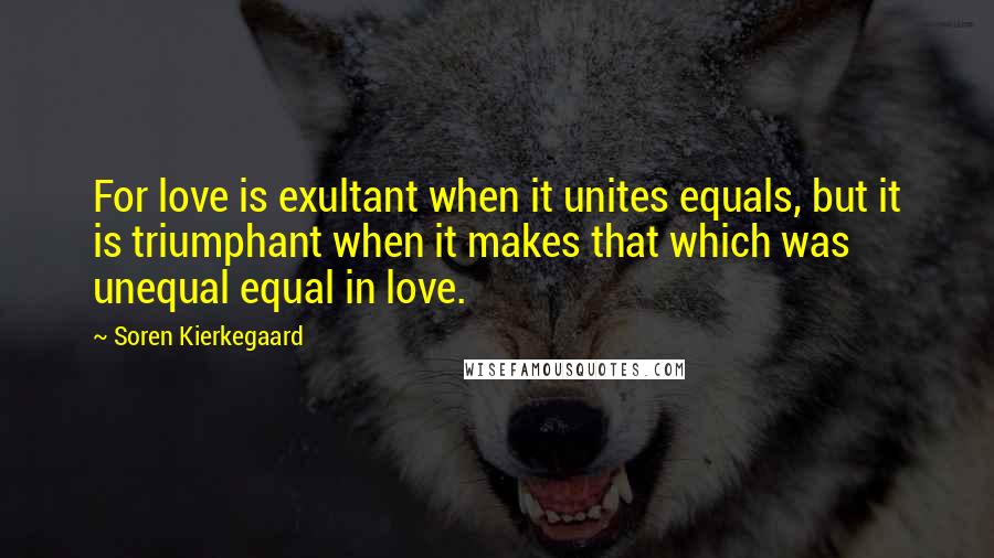 Soren Kierkegaard Quotes: For love is exultant when it unites equals, but it is triumphant when it makes that which was unequal equal in love.