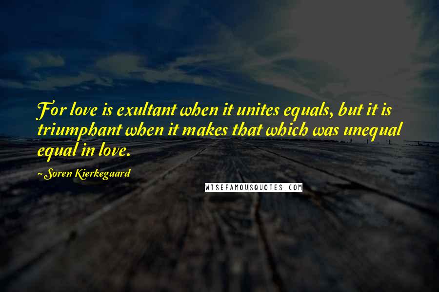 Soren Kierkegaard Quotes: For love is exultant when it unites equals, but it is triumphant when it makes that which was unequal equal in love.