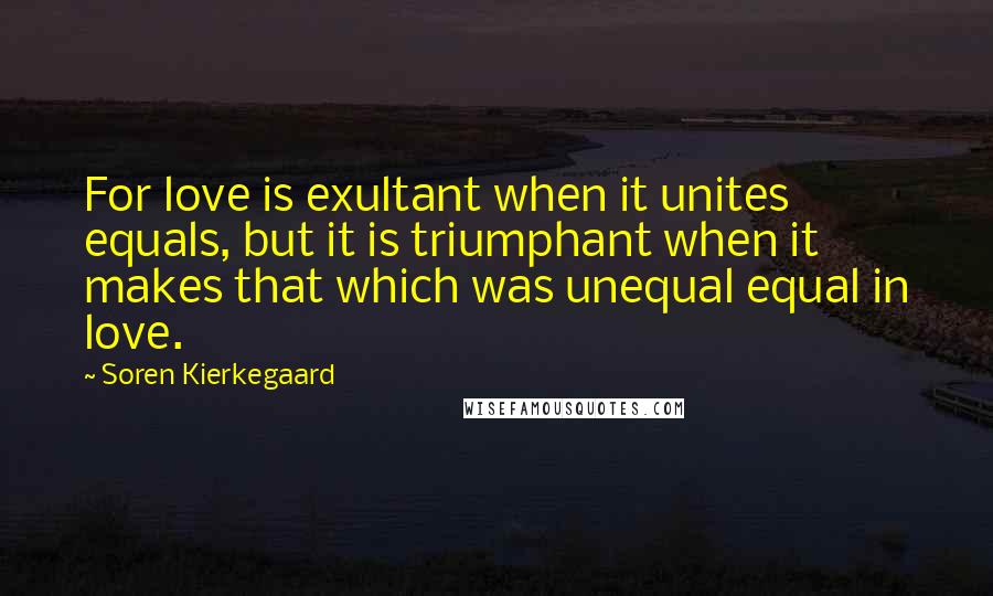 Soren Kierkegaard Quotes: For love is exultant when it unites equals, but it is triumphant when it makes that which was unequal equal in love.