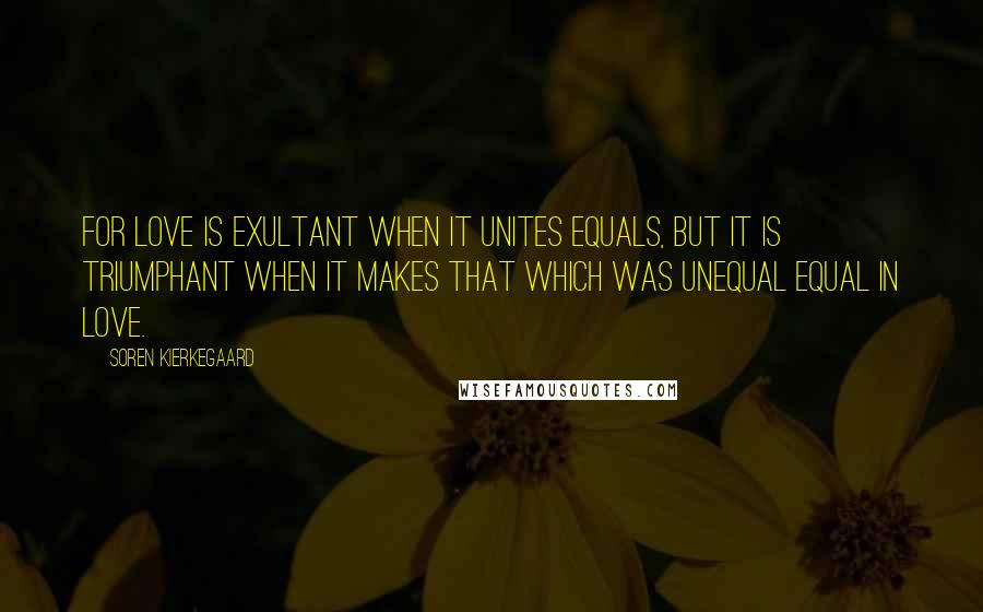 Soren Kierkegaard Quotes: For love is exultant when it unites equals, but it is triumphant when it makes that which was unequal equal in love.