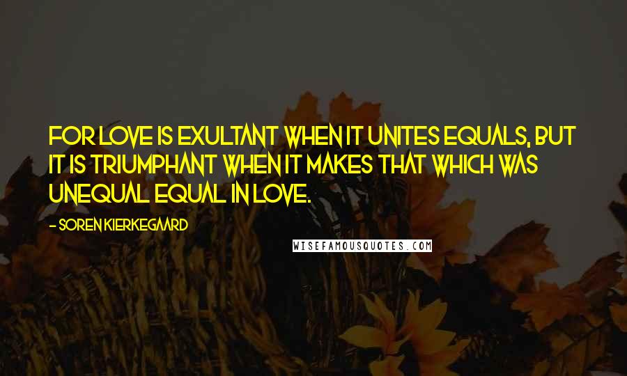 Soren Kierkegaard Quotes: For love is exultant when it unites equals, but it is triumphant when it makes that which was unequal equal in love.