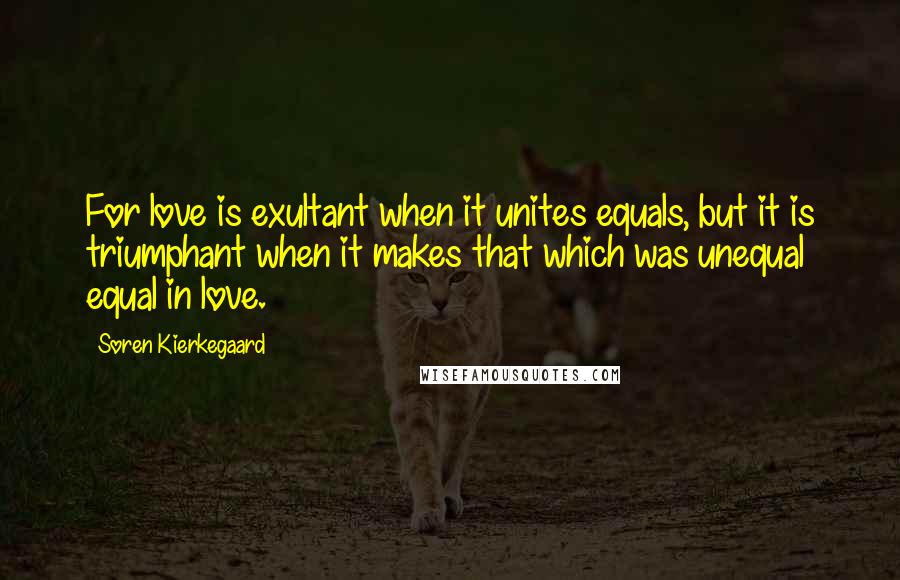 Soren Kierkegaard Quotes: For love is exultant when it unites equals, but it is triumphant when it makes that which was unequal equal in love.