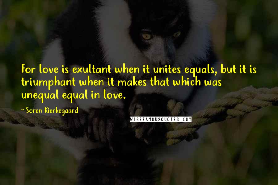 Soren Kierkegaard Quotes: For love is exultant when it unites equals, but it is triumphant when it makes that which was unequal equal in love.