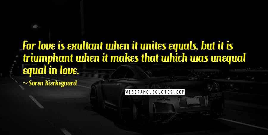 Soren Kierkegaard Quotes: For love is exultant when it unites equals, but it is triumphant when it makes that which was unequal equal in love.