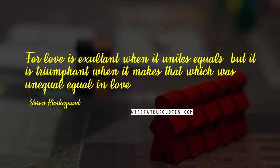 Soren Kierkegaard Quotes: For love is exultant when it unites equals, but it is triumphant when it makes that which was unequal equal in love.