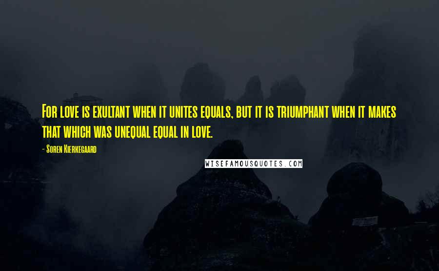 Soren Kierkegaard Quotes: For love is exultant when it unites equals, but it is triumphant when it makes that which was unequal equal in love.