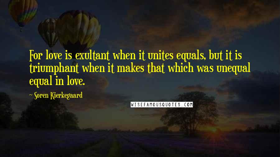 Soren Kierkegaard Quotes: For love is exultant when it unites equals, but it is triumphant when it makes that which was unequal equal in love.