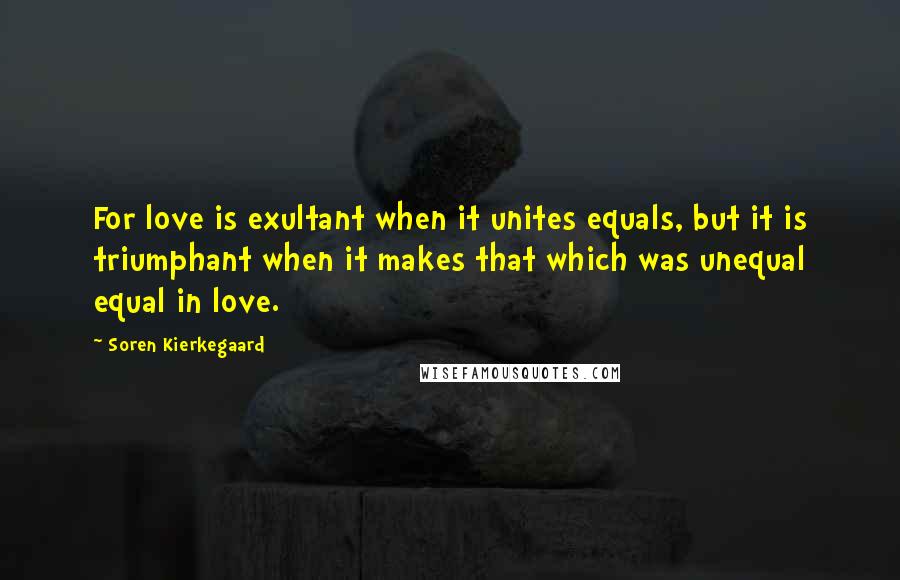 Soren Kierkegaard Quotes: For love is exultant when it unites equals, but it is triumphant when it makes that which was unequal equal in love.