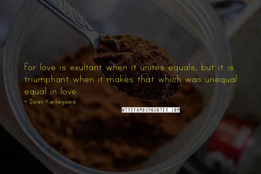 Soren Kierkegaard Quotes: For love is exultant when it unites equals, but it is triumphant when it makes that which was unequal equal in love.