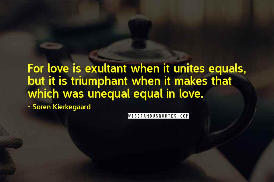 Soren Kierkegaard Quotes: For love is exultant when it unites equals, but it is triumphant when it makes that which was unequal equal in love.