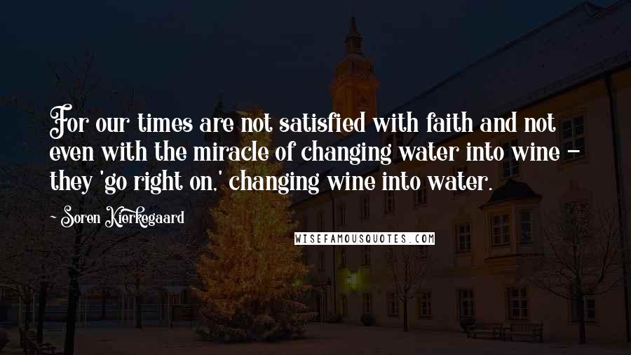 Soren Kierkegaard Quotes: For our times are not satisfied with faith and not even with the miracle of changing water into wine - they 'go right on,' changing wine into water.