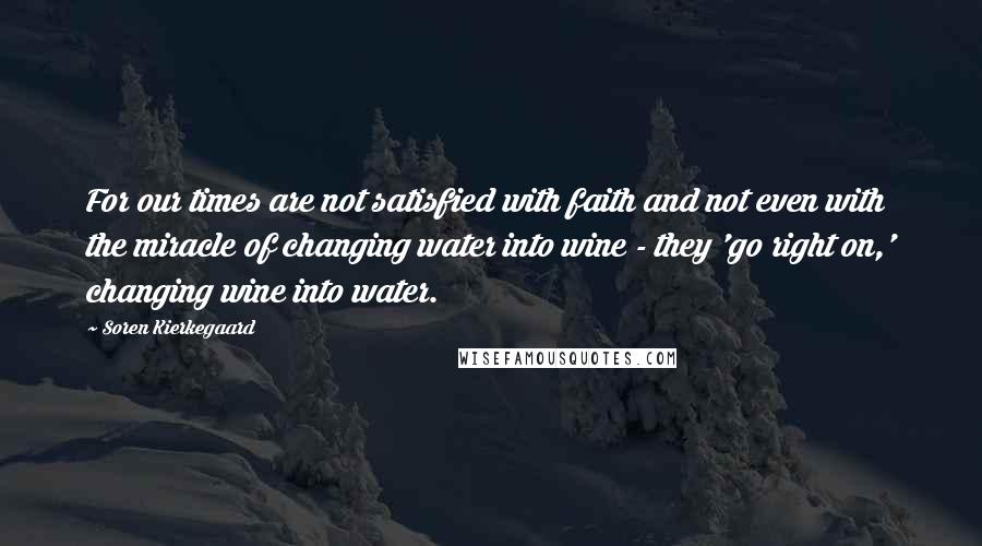 Soren Kierkegaard Quotes: For our times are not satisfied with faith and not even with the miracle of changing water into wine - they 'go right on,' changing wine into water.