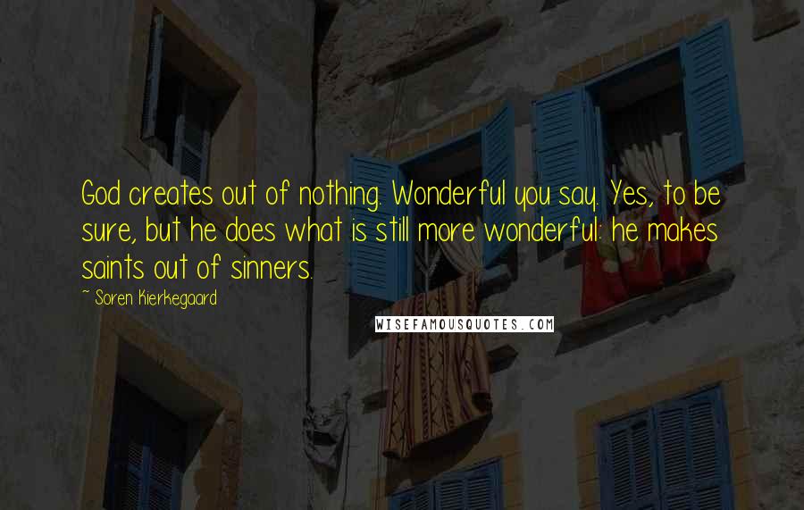 Soren Kierkegaard Quotes: God creates out of nothing. Wonderful you say. Yes, to be sure, but he does what is still more wonderful: he makes saints out of sinners.