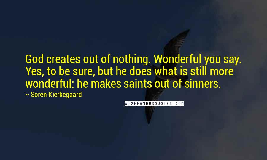 Soren Kierkegaard Quotes: God creates out of nothing. Wonderful you say. Yes, to be sure, but he does what is still more wonderful: he makes saints out of sinners.