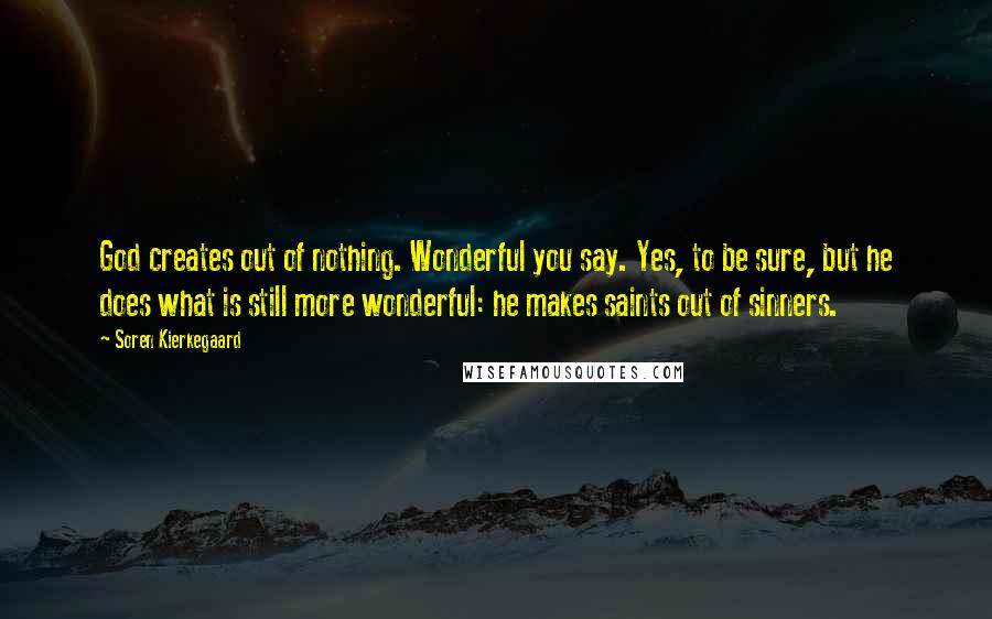 Soren Kierkegaard Quotes: God creates out of nothing. Wonderful you say. Yes, to be sure, but he does what is still more wonderful: he makes saints out of sinners.