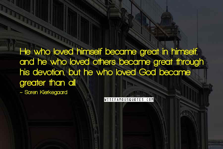 Soren Kierkegaard Quotes: He who loved himself became great in himself, and he who loved others became great through his devotion, but he who loved God became greater than all.