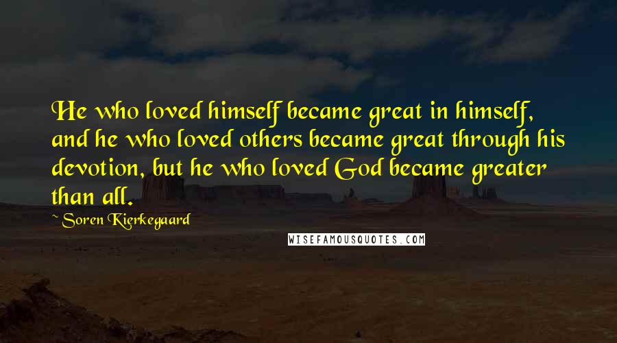 Soren Kierkegaard Quotes: He who loved himself became great in himself, and he who loved others became great through his devotion, but he who loved God became greater than all.