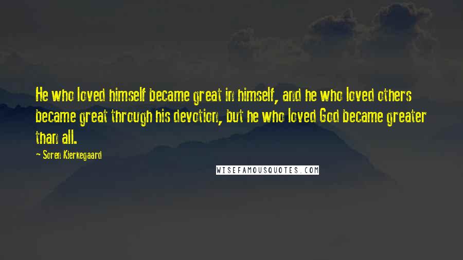 Soren Kierkegaard Quotes: He who loved himself became great in himself, and he who loved others became great through his devotion, but he who loved God became greater than all.