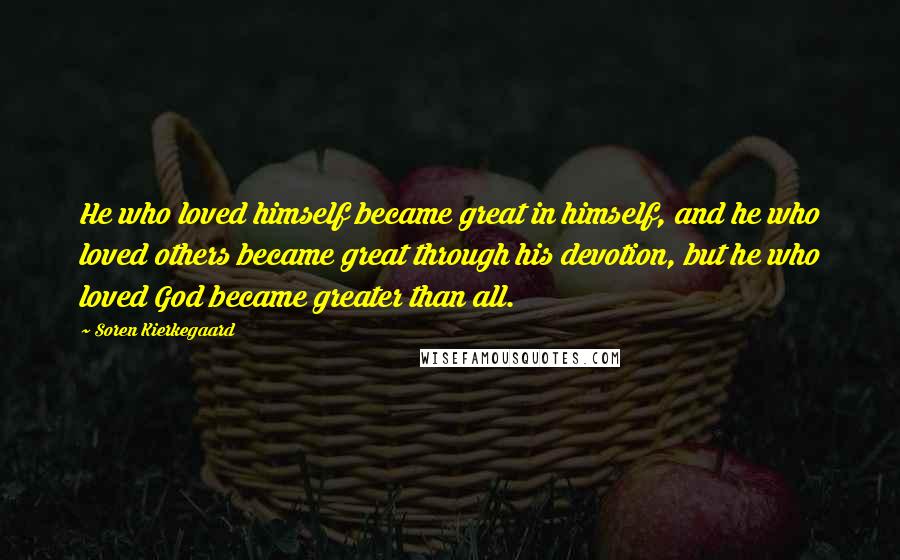 Soren Kierkegaard Quotes: He who loved himself became great in himself, and he who loved others became great through his devotion, but he who loved God became greater than all.