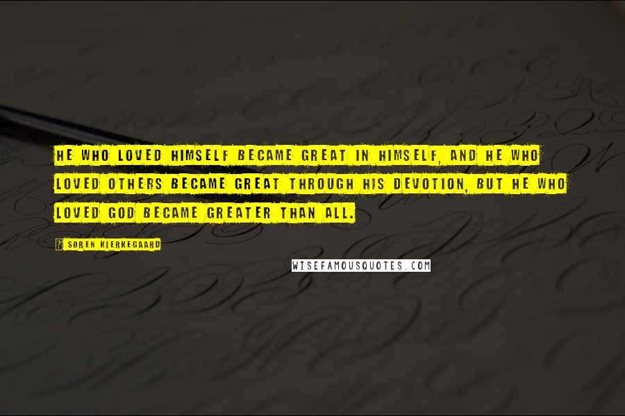 Soren Kierkegaard Quotes: He who loved himself became great in himself, and he who loved others became great through his devotion, but he who loved God became greater than all.