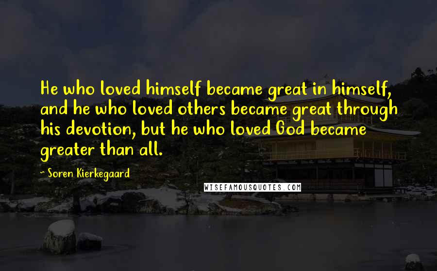 Soren Kierkegaard Quotes: He who loved himself became great in himself, and he who loved others became great through his devotion, but he who loved God became greater than all.