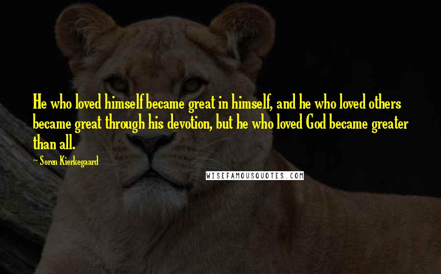 Soren Kierkegaard Quotes: He who loved himself became great in himself, and he who loved others became great through his devotion, but he who loved God became greater than all.