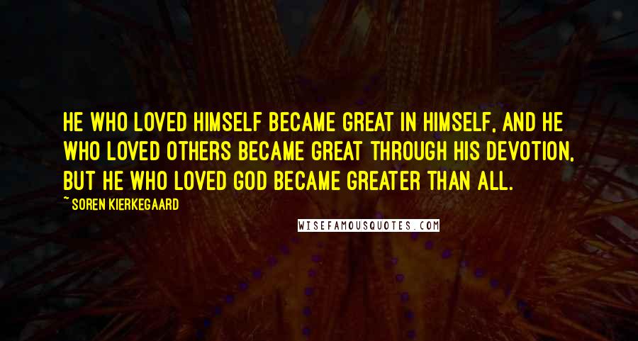 Soren Kierkegaard Quotes: He who loved himself became great in himself, and he who loved others became great through his devotion, but he who loved God became greater than all.