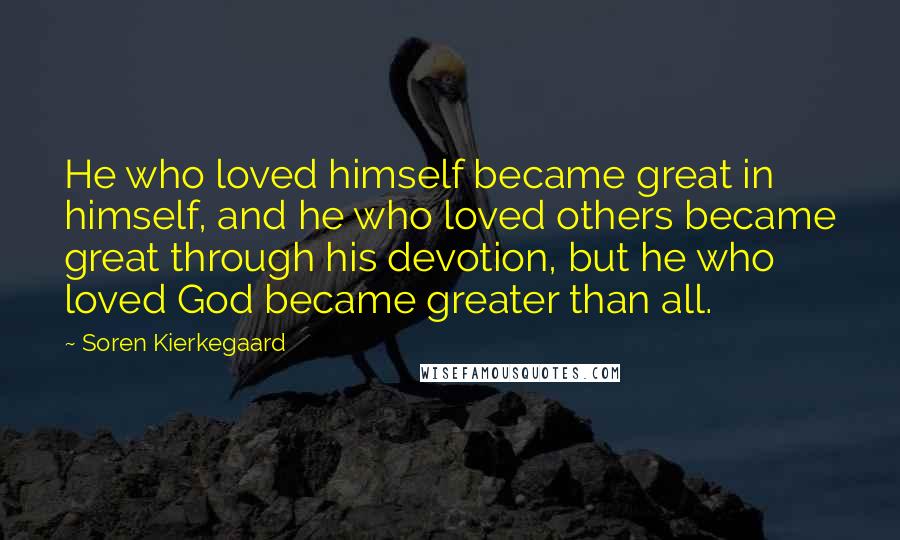 Soren Kierkegaard Quotes: He who loved himself became great in himself, and he who loved others became great through his devotion, but he who loved God became greater than all.