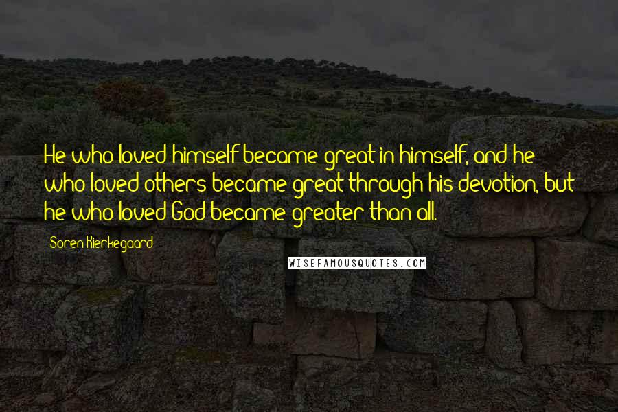 Soren Kierkegaard Quotes: He who loved himself became great in himself, and he who loved others became great through his devotion, but he who loved God became greater than all.