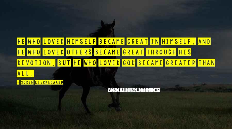 Soren Kierkegaard Quotes: He who loved himself became great in himself, and he who loved others became great through his devotion, but he who loved God became greater than all.