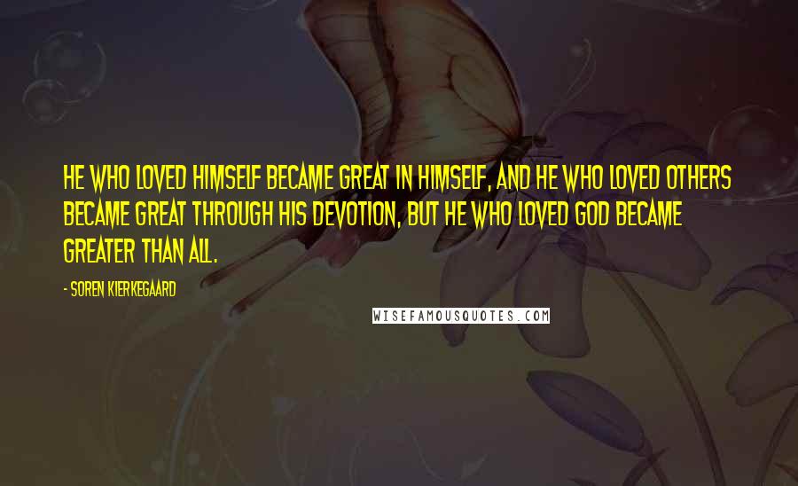 Soren Kierkegaard Quotes: He who loved himself became great in himself, and he who loved others became great through his devotion, but he who loved God became greater than all.