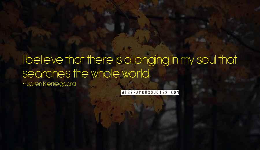 Soren Kierkegaard Quotes: I believe that there is a longing in my soul that searches the whole world.