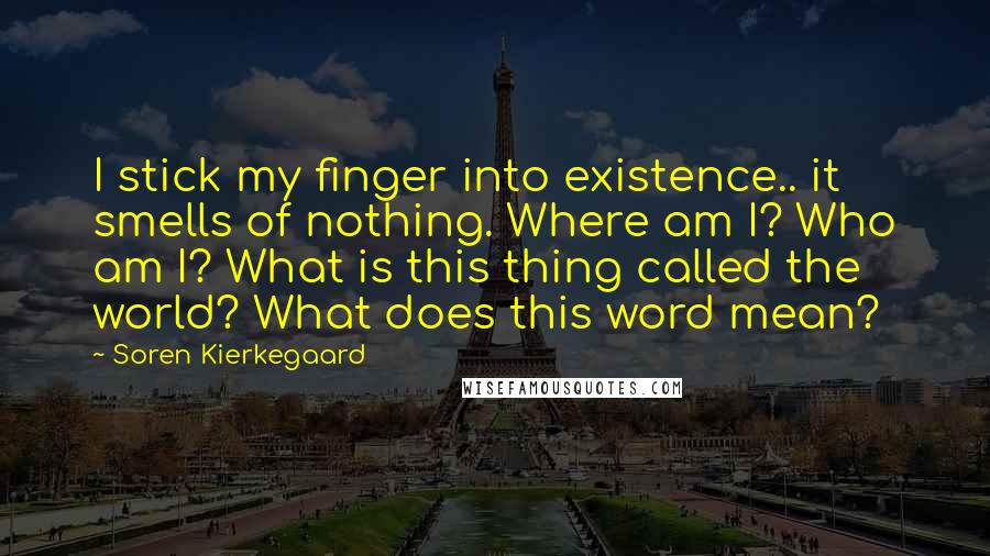 Soren Kierkegaard Quotes: I stick my finger into existence.. it smells of nothing. Where am I? Who am I? What is this thing called the world? What does this word mean?