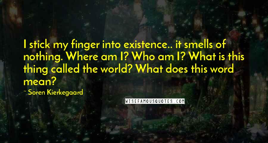 Soren Kierkegaard Quotes: I stick my finger into existence.. it smells of nothing. Where am I? Who am I? What is this thing called the world? What does this word mean?