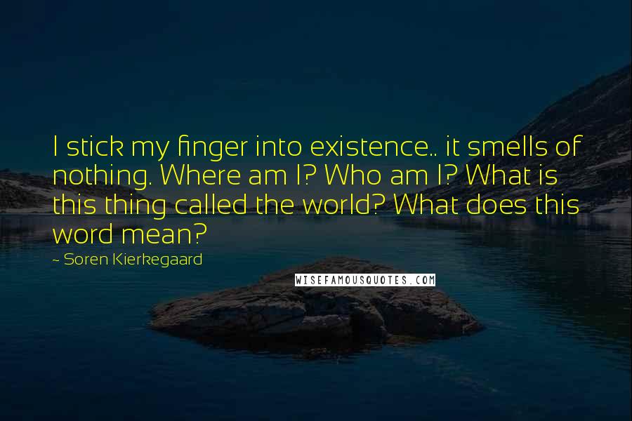 Soren Kierkegaard Quotes: I stick my finger into existence.. it smells of nothing. Where am I? Who am I? What is this thing called the world? What does this word mean?