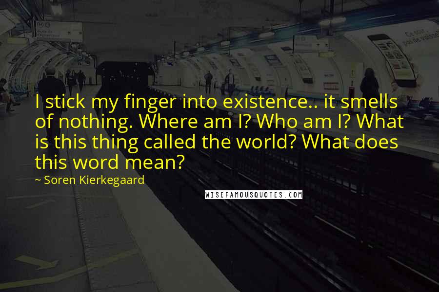 Soren Kierkegaard Quotes: I stick my finger into existence.. it smells of nothing. Where am I? Who am I? What is this thing called the world? What does this word mean?