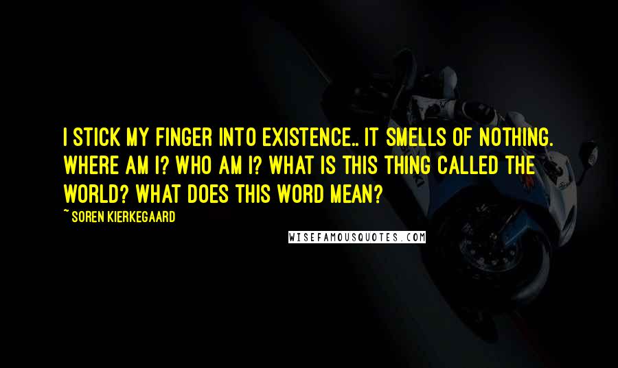 Soren Kierkegaard Quotes: I stick my finger into existence.. it smells of nothing. Where am I? Who am I? What is this thing called the world? What does this word mean?