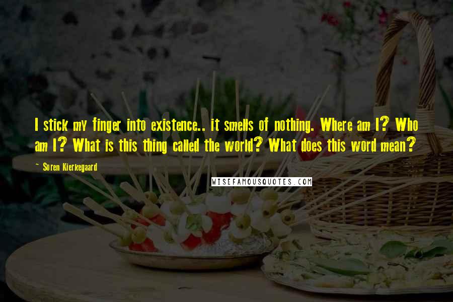 Soren Kierkegaard Quotes: I stick my finger into existence.. it smells of nothing. Where am I? Who am I? What is this thing called the world? What does this word mean?