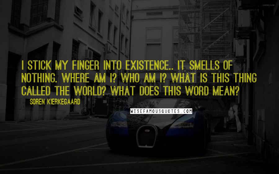 Soren Kierkegaard Quotes: I stick my finger into existence.. it smells of nothing. Where am I? Who am I? What is this thing called the world? What does this word mean?